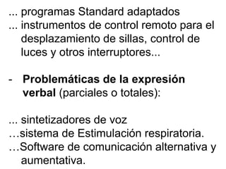 ... programas Standard adaptados
... instrumentos de control remoto para el
desplazamiento de sillas, control de
luces y otros interruptores...
- Problemáticas de la expresión
verbal (parciales o totales):
... sintetizadores de voz
…sistema de Estimulación respiratoria.
…Software de comunicación alternativa y
aumentativa.
 