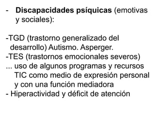 - Discapacidades psíquicas (emotivas
y sociales):
-TGD (trastorno generalizado del
desarrollo) Autismo. Asperger.
-TES (trastornos emocionales severos)
... uso de algunos programas y recursos
TIC como medio de expresión personal
y con una función mediadora
- Hiperactividad y déficit de atención
 