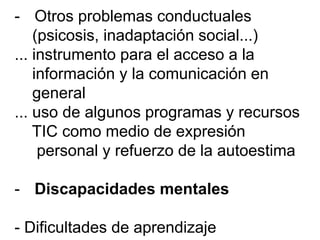 - Otros problemas conductuales
(psicosis, inadaptación social...)
... instrumento para el acceso a la
información y la comunicación en
general
... uso de algunos programas y recursos
TIC como medio de expresión
personal y refuerzo de la autoestima
- Discapacidades mentales
- Dificultades de aprendizaje
 