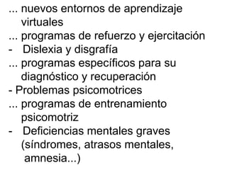 ... nuevos entornos de aprendizaje
virtuales
... programas de refuerzo y ejercitación
- Dislexia y disgrafía
... programas específicos para su
diagnóstico y recuperación
- Problemas psicomotrices
... programas de entrenamiento
psicomotriz
- Deficiencias mentales graves
(síndromes, atrasos mentales,
amnesia...)
 