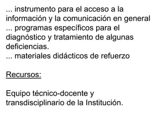 ... instrumento para el acceso a la
información y la comunicación en general
... programas específicos para el
diagnóstico y tratamiento de algunas
deficiencias.
... materiales didácticos de refuerzo
Recursos:
Equipo técnico-docente y
transdisciplinario de la Institución.
 