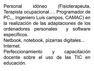 Personal idóneo (Fisioterapeuta,
Terapista ocupacional…. Programador de
PC,,, Ingeniero Luis campos, CAMAC) en
la realización de las adaptaciones de los
ordenadores personales y software
específicos.
Netbook, notebook, pizarras digitales…
Internet.
Perfeccionamiento y capacitación
docente sobre el uso de las TIC en
educación.
 