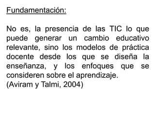Fundamentación:
No es, la presencia de las TIC lo que
puede generar un cambio educativo
relevante, sino los modelos de práctica
docente desde los que se diseña la
enseñanza, y los enfoques que se
consideren sobre el aprendizaje.
(Aviram y Talmi, 2004)
 