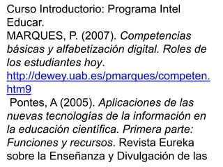 Curso Introductorio: Programa Intel
Educar.
MARQUES, P. (2007). Competencias
básicas y alfabetización digital. Roles de
los estudiantes hoy.
http://dewey.uab.es/pmarques/competen.
htm9
Pontes, A (2005). Aplicaciones de las
nuevas tecnologías de la información en
la educación científica. Primera parte:
Funciones y recursos. Revista Eureka
sobre la Enseñanza y Divulgación de las
 