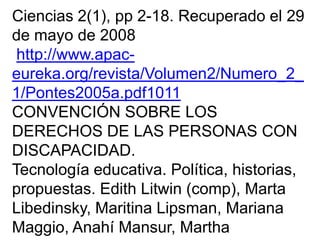 Ciencias 2(1), pp 2-18. Recuperado el 29
de mayo de 2008
http://www.apac-
eureka.org/revista/Volumen2/Numero_2_
1/Pontes2005a.pdf1011
CONVENCIÓN SOBRE LOS
DERECHOS DE LAS PERSONAS CON
DISCAPACIDAD.
Tecnología educativa. Política, historias,
propuestas. Edith Litwin (comp), Marta
Libedinsky, Maritina Lipsman, Mariana
Maggio, Anahí Mansur, Martha
 