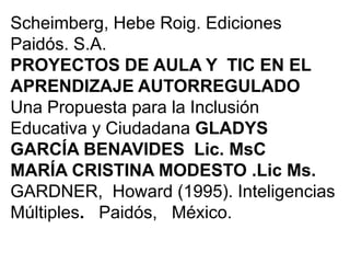 Scheimberg, Hebe Roig. Ediciones
Paidós. S.A.
PROYECTOS DE AULA Y TIC EN EL
APRENDIZAJE AUTORREGULADO
Una Propuesta para la Inclusión
Educativa y Ciudadana GLADYS
GARCÍA BENAVIDES Lic. MsC
MARÍA CRISTINA MODESTO .Lic Ms.
GARDNER, Howard (1995). Inteligencias
Múltiples. Paidós, México.
 
