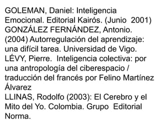 GOLEMAN, Daniel: Inteligencia
Emocional. Editorial Kairós. (Junio 2001)
GONZÁLEZ FERNÁNDEZ, Antonio.
(2004) Autorregulación del aprendizaje:
una difícil tarea. Universidad de Vigo.
LÉVY, Pierre. Inteligencia colectiva: por
una antropología del ciberespacio /
traducción del francés por Felino Martínez
Álvarez
LLINAS, Rodolfo (2003): El Cerebro y el
Mito del Yo. Colombia. Grupo Editorial
Norma.
 