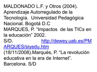 MALDONADO L.F. y Otros (2004).
Aprendizaje Autorregulado de la
Tecnología. Universidad Pedagógica
Nacional. Bogotá D.C
MARQUES, P. “Impactos de las TICs en
la educación” 2002.
S/D. http://dewey.uab.es/PM
ARQUES/siyedu.htm
(18/11/2008).Marqués, P. “La revolución
educativa en la era de Internet”.
Barcelona. S/D
 