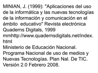 MINIAN, J. (1999): "Aplicaciones del uso
de la informática y las nuevas tecnologías
de la información y comunicación en el
ámbito educativo" Revista electrónica
Quaderns Digitals, 1999
mmhttp://www.quadernsdigitals.net/index.
html
Ministerio de Educación Nacional.
Programa Nacional de uso de medios y
Nuevas Tecnologías. Plan Nal. De TIC.
Versión 2.0 Febrero 2008.
 