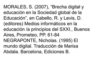 MORALES, S. (2007), “Brecha digital y
educación en la Sociedad global de la
Educación”, en Cabello, R. y Levis, D.
(editores) Medios informáticos en la
educación /a principios del SXXI., Buenos
Aires, Prometeo, PP. 61-84
NEGRAPONTE, Nicholas. (1995) El
mundo digital. Traducción de Marisa
Abdala. Barcelona, Ediciones B.
 