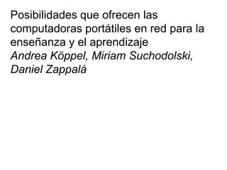 Posibilidades que ofrecen las
computadoras portátiles en red para la
enseñanza y el aprendizaje
Andrea Köppel, Miriam Suchodolski,
Daniel Zappalá
 