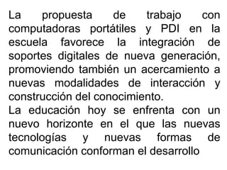 La propuesta de trabajo con
computadoras portátiles y PDI en la
escuela favorece la integración de
soportes digitales de nueva generación,
promoviendo también un acercamiento a
nuevas modalidades de interacción y
construcción del conocimiento.
La educación hoy se enfrenta con un
nuevo horizonte en el que las nuevas
tecnologías y nuevas formas de
comunicación conforman el desarrollo
 