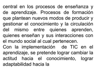 central en los procesos de enseñanza y
de aprendizaje. Procesos de formación
que plantean nuevos modos de producir y
gestionar el conocimiento y la circulación
del mismo entre quienes aprenden,
quienes enseñan y sus interacciones con
el mundo social al cual pertenecen.
Con la implementación de TIC en el
aprendizaje, se pretende lograr cambiar la
actitud hacia el conocimiento, lograr
adaptabilidad hacia la
 