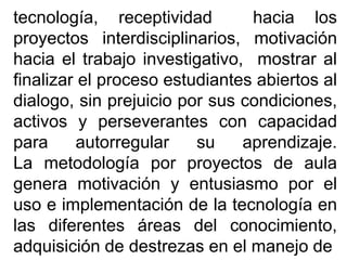 tecnología, receptividad hacia los
proyectos interdisciplinarios, motivación
hacia el trabajo investigativo, mostrar al
finalizar el proceso estudiantes abiertos al
dialogo, sin prejuicio por sus condiciones,
activos y perseverantes con capacidad
para autorregular su aprendizaje.
La metodología por proyectos de aula
genera motivación y entusiasmo por el
uso e implementación de la tecnología en
las diferentes áreas del conocimiento,
adquisición de destrezas en el manejo de
 