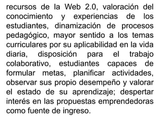 recursos de la Web 2.0, valoración del
conocimiento y experiencias de los
estudiantes, dinamización de procesos
pedagógico, mayor sentido a los temas
curriculares por su aplicabilidad en la vida
diaria, disposición para el trabajo
colaborativo, estudiantes capaces de
formular metas, planificar actividades,
observar sus propio desempeño y valorar
el estado de su aprendizaje; despertar
interés en las propuestas emprendedoras
como fuente de ingreso.
 