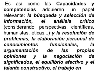 Es así como las Capacidades y
competencias adquieren un papel
relevante: la búsqueda y selección de
información, el análisis crítico
(considerando perspectivas científicas,
humanistas, éticas...) y la resolución de
problemas, la elaboración personal de
conocimientos funcionales, la
argumentación de las propias
opiniones y la negociación de
significados, el equilibrio afectivo y el
talante constructivo, el trabajo en
 