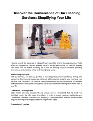 Discover the Convenience of Our Cleaning
Services: Simplifying Your Life
Keeping up with the demands of a busy life can leave little time for thorough cleaning. That's
where our professional cleaning services come in. We will explore how our cleaning services
can make your life easier by taking the burden of cleaning off your shoulders, providing
convenience, and providing a neat and relaxing living space.
Time-Saving Solutions:
With our services, you can say goodbye to spending precious hours scrubbing, dusting, and
vacuuming. Our trained professionals will handle all the cleaning tasks for you, freeing up your
valuable time. Whether it's a one-time deep uncluttered or regular maintenance, our efficient
and comprehensive house cleaning permits you to concentrate on the things that matter most in
your life.
Customized Cleaning Plans:
Each home's cleaning requirements are unique, and we understand that. To meet your
individual needs, we offer customized plans. In order to ensure maximum satisfaction and
convenience, we tailor a cleaning plan according to your preferences, whether you want more
frequent cleaning visits or special attention for particular areas.
Professional Expertise:
 