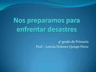 Nos preparamos para enfrentar desastres 4º grado de Primaria Prof. : Leticia Dolores Quispe Pérez 
