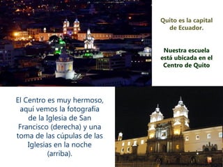 Quito es la capital de Ecuador. Nuestra escuela está ubicada en el Centro de Quito El Centro es muy hermoso, aquí vemos la fotografía de la Iglesia de San Francisco (derecha) y una toma de las cúpulas de las Iglesias en la noche (arriba). 