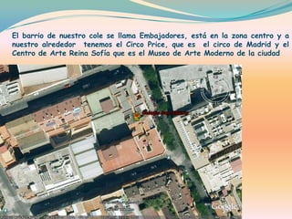 El barrio de nuestro cole se llama Embajadores, está en la zona centro y a nuestro alrededor  tenemos el Circo Price, que es  el circo de Madrid y el Centro de Arte Reina Sofía que es el Museo de Arte Moderno de la ciudad 