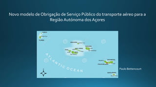 Novo modelo de Obrigação de Serviço Público do transporte aéreo para a
Região Autónoma dos Açores
Paulo Bettencourt
 
