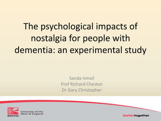 The psychological impacts of 
nostalgia for people with 
dementia: an experimental study 
Sanda Ismail 
Prof Richard Cheston 
Dr Gary Christopher 
 