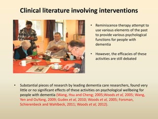 Clinical literature involving interventions 
• Reminiscence therapy attempt to 
use various elements of the past 
to provide various psychological 
functions for people with 
dementia 
• However, the efficacies of these 
activities are still debated 
• Substantial pieces of research by leading dementia care researchers, found very 
little or no significant effects of these activities on psychological wellbeing for 
people with dementia (Wang, Hsu and Cheng; 2005;Woods et al, 2005; Wang, 
Yen and OuYang, 2009; Gudex et al, 2010; Woods et al, 2005; Forsman, 
Schierenbeck and Wahlbeck, 2011; Woods et al, 2012). 
 