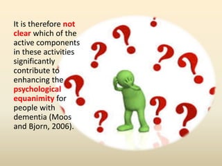 It is therefore not 
clear which of the 
active components 
in these activities 
significantly 
contribute to 
enhancing the 
psychological 
equanimity for 
people with 
dementia (Moos 
and Bjorn, 2006). 
 