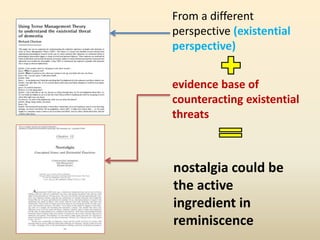 From a different 
perspective (existential 
perspective) 
evidence base of 
counteracting existential 
threats 
nostalgia could be 
the active 
ingredient in 
reminiscence 
 