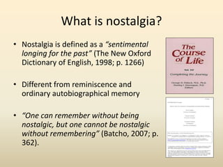 What is nostalgia? 
• Nostalgia is defined as a “sentimental 
longing for the past” (The New Oxford 
Dictionary of English, 1998; p. 1266) 
• Different from reminiscence and 
ordinary autobiographical memory 
• “One can remember without being 
nostalgic, but one cannot be nostalgic 
without remembering” (Batcho, 2007; p. 
362). 
 