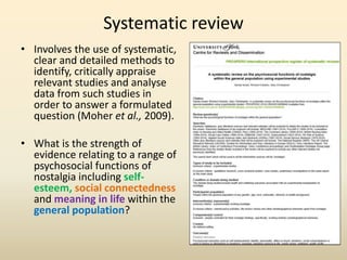 Systematic review 
• Involves the use of systematic, 
clear and detailed methods to 
identify, critically appraise 
relevant studies and analyse 
data from such studies in 
order to answer a formulated 
question (Moher et al., 2009). 
• What is the strength of 
evidence relating to a range of 
psychosocial functions of 
nostalgia including self-esteem, 
social connectedness 
and meaning in life within the 
general population? 
 