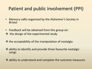 Patient and public involvement (PPI) 
• Memory cafés organised by the Alzheimer’s Society in 
Bristol 
• Feedback will be obtained from this group on: 
 the design of the experimental study 
 the acceptability of the manipulation of nostalgia 
 ability to identify and provide three favourite nostalgic 
songs 
 ability to understand and complete the outcome measures. 
 