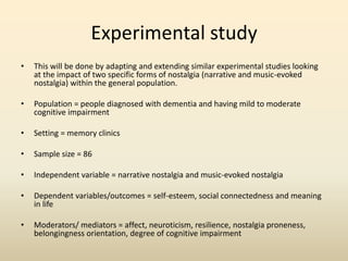 Experimental study 
• This will be done by adapting and extending similar experimental studies looking 
at the impact of two specific forms of nostalgia (narrative and music-evoked 
nostalgia) within the general population. 
• Population = people diagnosed with dementia and having mild to moderate 
cognitive impairment 
• Setting = memory clinics 
• Sample size = 86 
• Independent variable = narrative nostalgia and music-evoked nostalgia 
• Dependent variables/outcomes = self-esteem, social connectedness and meaning 
in life 
• Moderators/ mediators = affect, neuroticism, resilience, nostalgia proneness, 
belongingness orientation, degree of cognitive impairment 
 