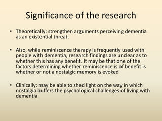 Significance of the research 
• Theoretically: strengthen arguments perceiving dementia 
as an existential threat. 
• Also, while reminiscence therapy is frequently used with 
people with dementia, research findings are unclear as to 
whether this has any benefit. It may be that one of the 
factors determining whether reminiscence is of benefit is 
whether or not a nostalgic memory is evoked 
• Clinically: may be able to shed light on the way in which 
nostalgia buffers the psychological challenges of living with 
dementia 
 