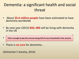 Dementia: a significant health and social 
threat 
• About 35.6 million people have been estimated to have 
dementia worldwide 
• By next year (2015) 850, 000 will be living with dementia 
in the UK 
• This That’s translates enough to pay into the annual a total energy cost bill of of every £26.3 household billion in the per country 
year. 
• There is no cure for dementia… 
(Alzheimer’s Society, 2014) 
 