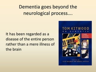 Dementia goes beyond the 
neurological process…. 
It has been regarded as a 
disease of the entire person 
rather than a mere illness of 
the brain 
 