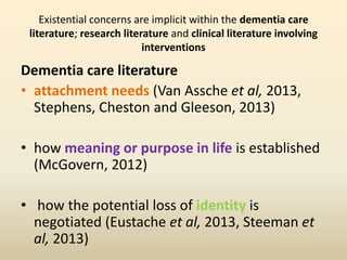 Existential concerns are implicit within the dementia care 
literature; research literature and clinical literature involving 
interventions 
Dementia care literature 
• attachment needs (Van Assche et al, 2013, 
Stephens, Cheston and Gleeson, 2013) 
• how meaning or purpose in life is established 
(McGovern, 2012) 
• how the potential loss of identity is 
negotiated (Eustache et al, 2013, Steeman et 
al, 2013) 
 