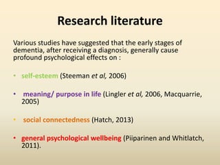 Research literature 
Various studies have suggested that the early stages of 
dementia, after receiving a diagnosis, generally cause 
profound psychological effects on : 
• self-esteem (Steeman et al, 2006) 
• meaning/ purpose in life (Lingler et al, 2006, Macquarrie, 
2005) 
• social connectedness (Hatch, 2013) 
• general psychological wellbeing (Piiparinen and Whitlatch, 
2011). 
 