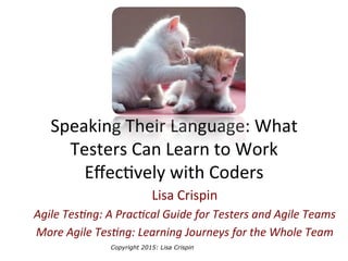 Copyright 2015: Lisa Crispin
	
  
Speaking	
  Their	
  Language:	
  What	
  
Testers	
  Can	
  Learn	
  to	
  Work	
  
Eﬀec8vely	
  with	
  Coders	
  
Lisa	
  Crispin	
  	
  
Agile	
  Tes)ng:	
  A	
  Prac)cal	
  Guide	
  for	
  Testers	
  and	
  Agile	
  Teams	
  
More	
  Agile	
  Tes)ng:	
  Learning	
  Journeys	
  for	
  the	
  Whole	
  Team	
  
 