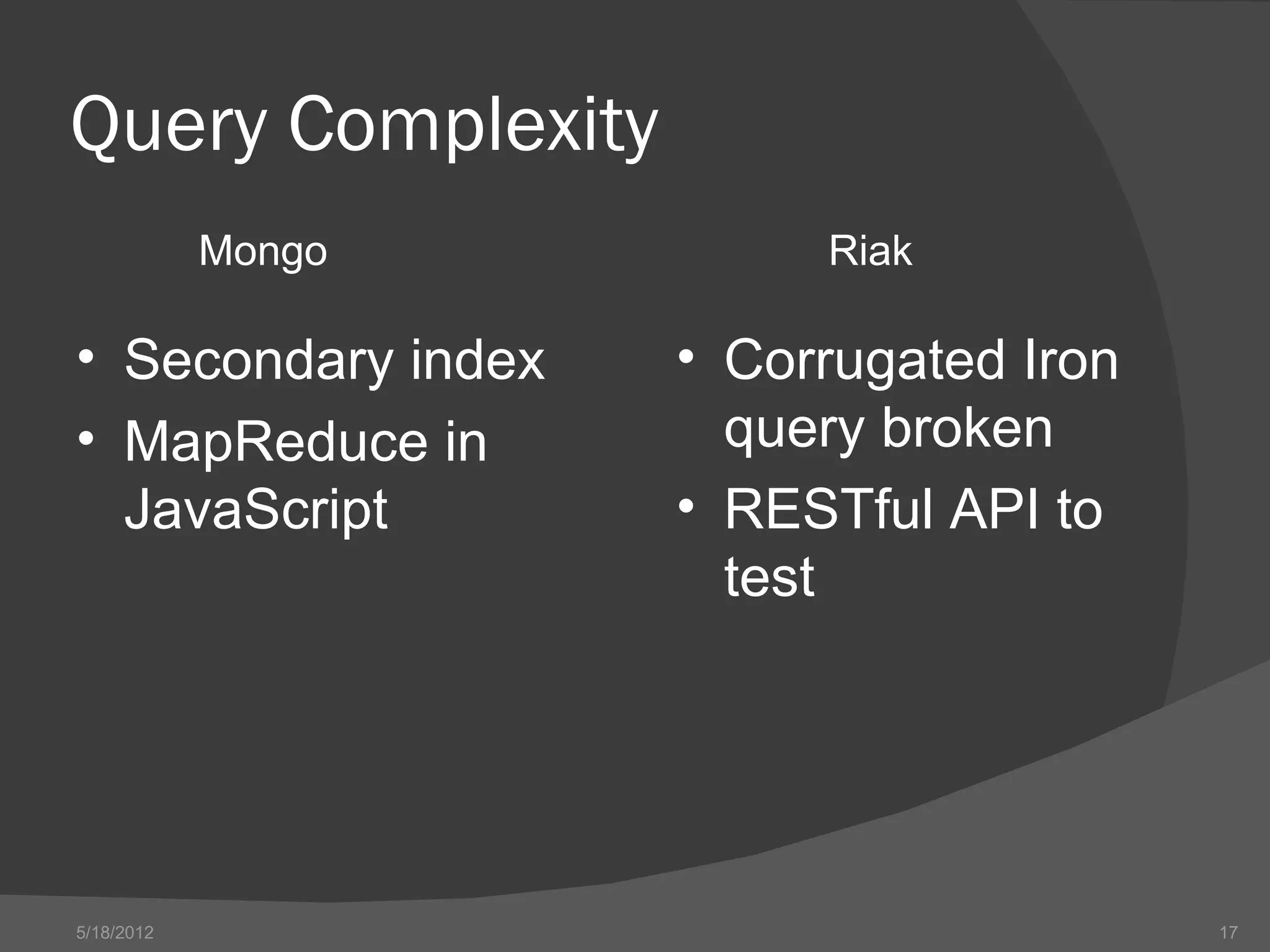 Query Complexity
            Mongo        Riak

• Secondary index   • Corrugated Iron
• MapReduce in        query broken
  JavaScript        • RESTful API to
                      test




5/18/2012                               17
 
