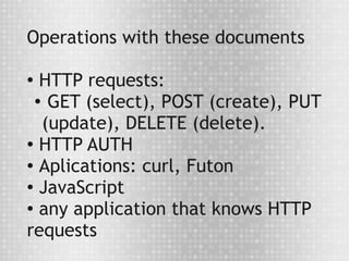 Operations with these documents

●
   HTTP requests:
  ● GET (select), POST (create), PUT


   (update), DELETE (delete).
●
   HTTP AUTH
● Aplications: curl, Futon

●
   JavaScript
● any application that knows HTTP


requests
 