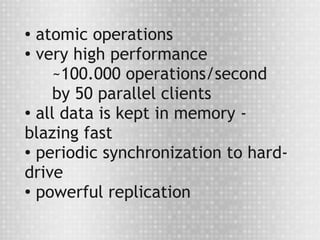 ● atomic operations
●
  very high performance
    ~100.000 operations/second
    by 50 parallel clients
● all data is kept in memory -


blazing fast
●
  periodic synchronization to hard-
drive
●
  powerful replication
 