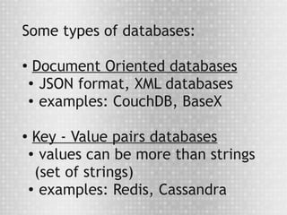 Some types of databases:

●
     Document Oriented databases
    ● JSON format, XML databases

    ● examples: CouchDB, BaseX




●    Key - Value pairs databases
    ●
       values can be more than strings
      (set of strings)
    ●
       examples: Redis, Cassandra
 