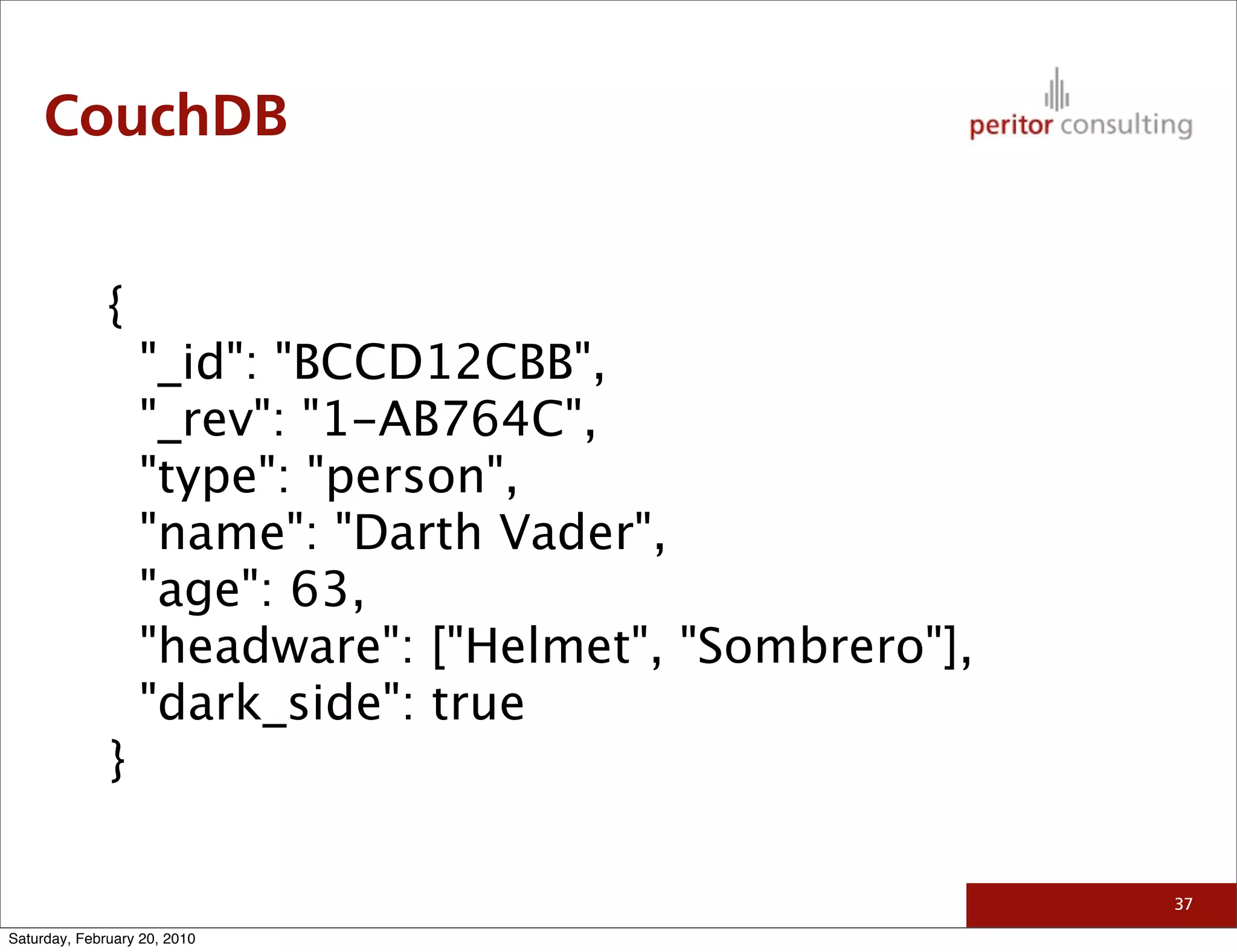 CouchDB


              {
                  "_id": "BCCD12CBB",
                  "_rev": "1-AB764C",
                  "type": "person",
                  "name": "Darth Vader",
                  "age": 63,
                  "headware": ["Helmet", "Sombrero"],
                  "dark_side": true
              }

                                                        37

Saturday, February 20, 2010
 