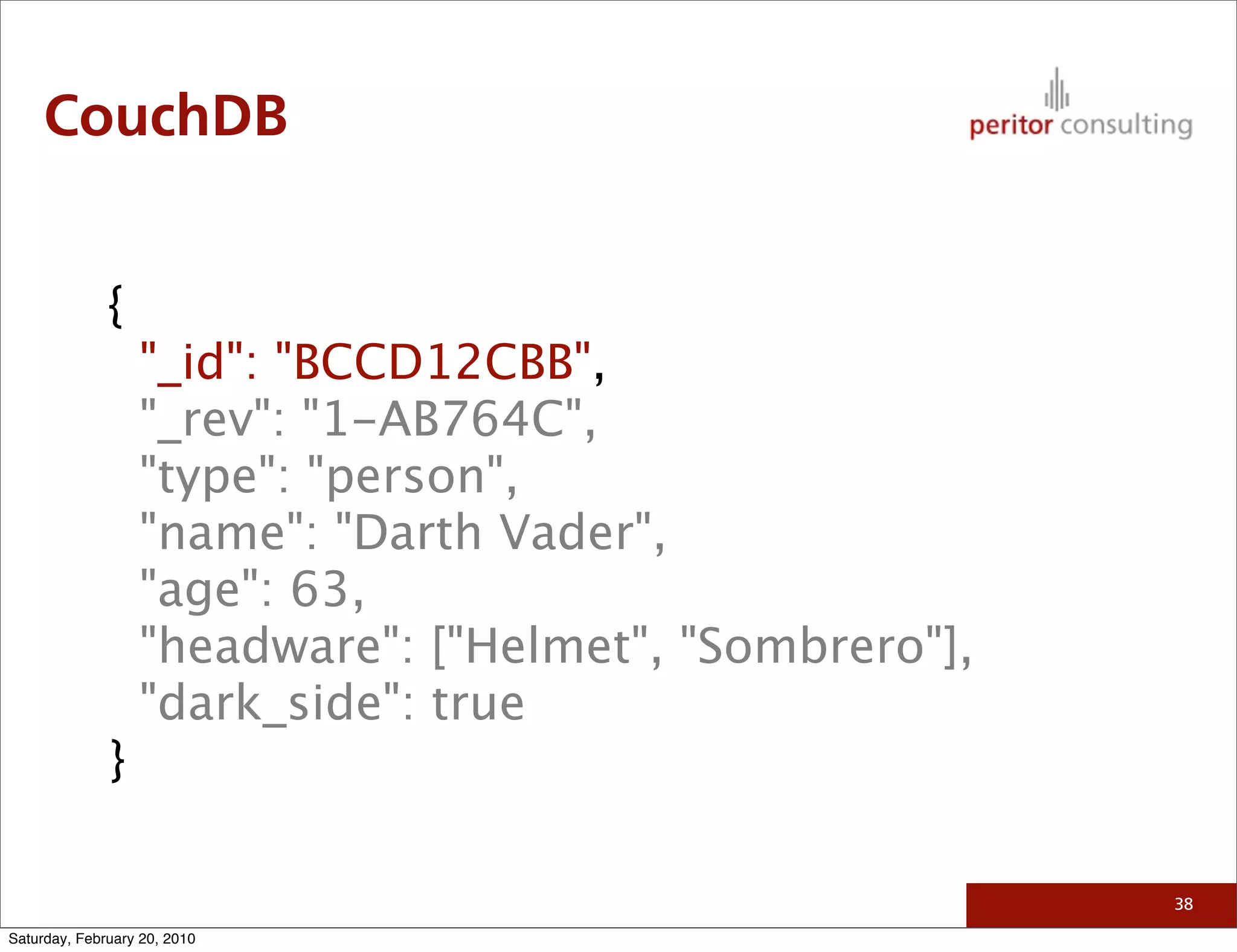 CouchDB


              {
                  "_id": "BCCD12CBB",
                  "_rev": "1-AB764C",
                  "type": "person",
                  "name": "Darth Vader",
                  "age": 63,
                  "headware": ["Helmet", "Sombrero"],
                  "dark_side": true
              }

                                                        38

Saturday, February 20, 2010
 