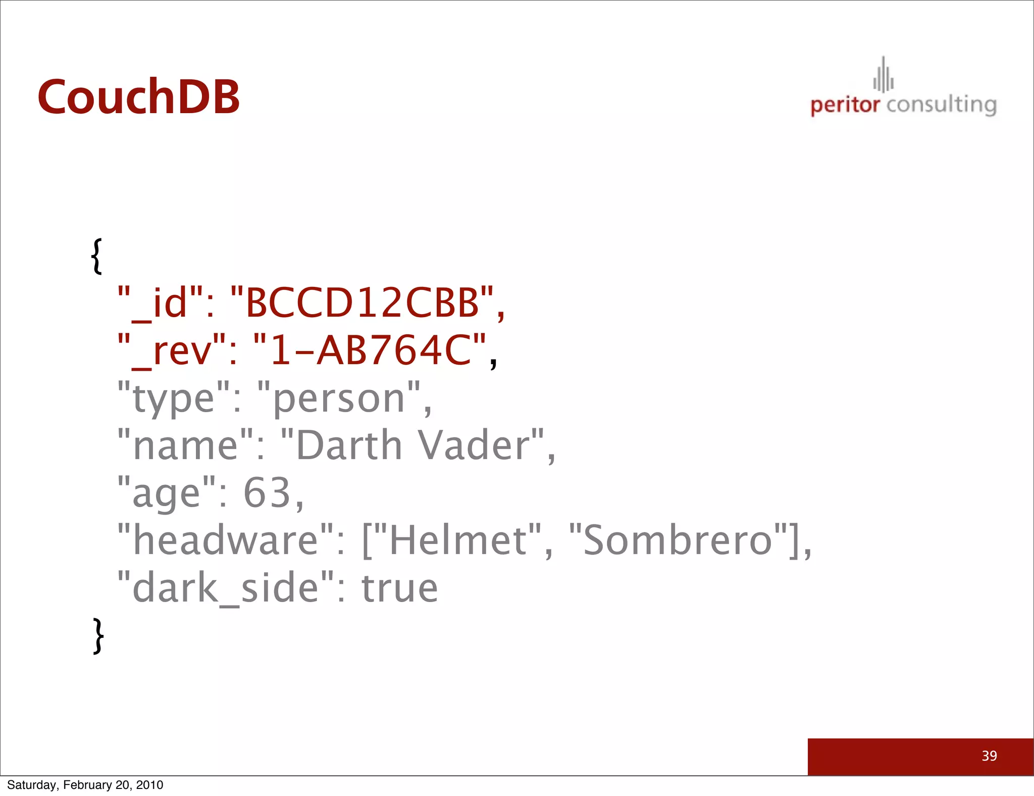 CouchDB


              {
                  "_id": "BCCD12CBB",
                  "_rev": "1-AB764C",
                  "type": "person",
                  "name": "Darth Vader",
                  "age": 63,
                  "headware": ["Helmet", "Sombrero"],
                  "dark_side": true
              }

                                                        39

Saturday, February 20, 2010
 