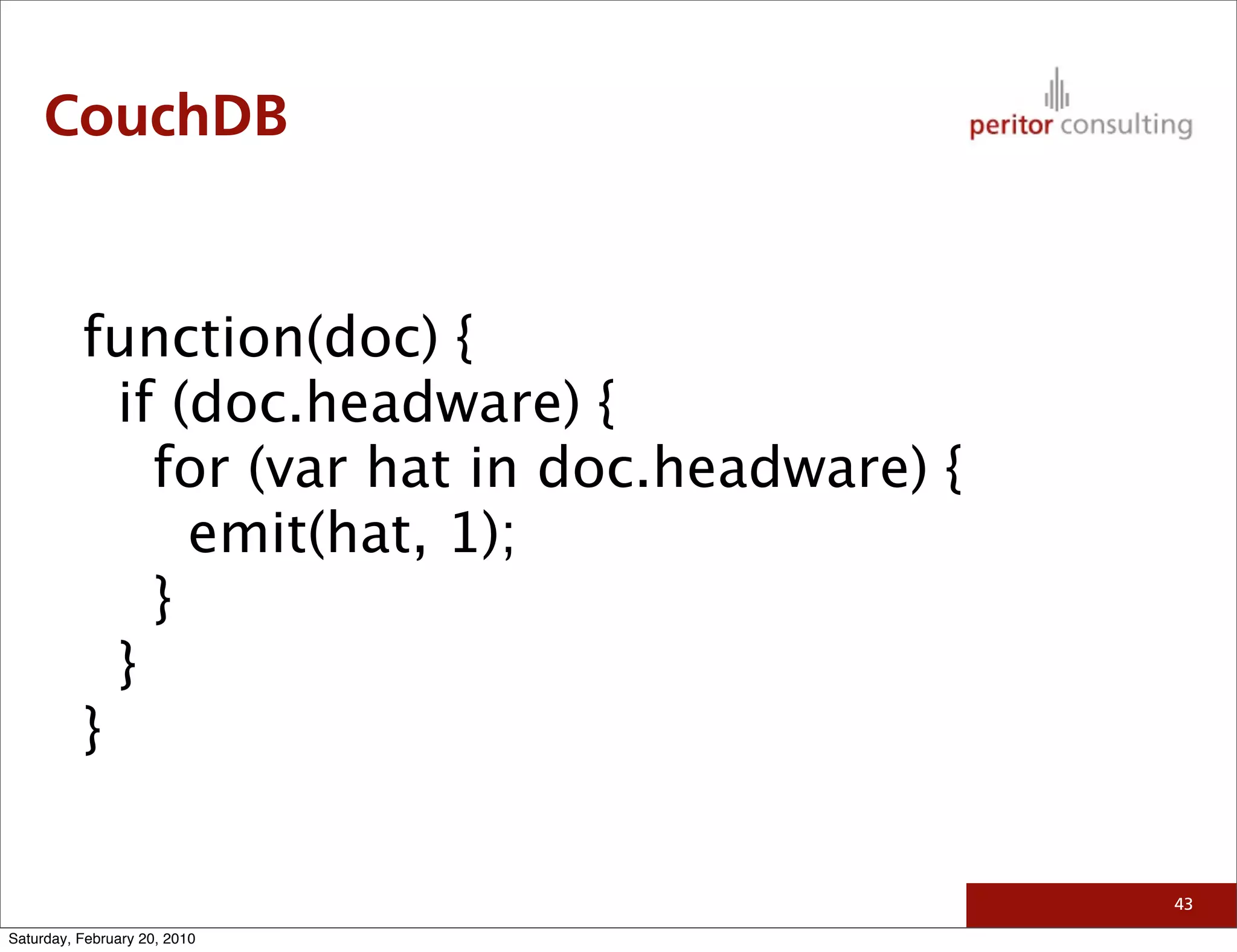 CouchDB


          function(doc) {
            if (doc.headware) {
              for (var hat in doc.headware) {
                emit(hat, 1);
              }
            }
          }

                                                43

Saturday, February 20, 2010
 