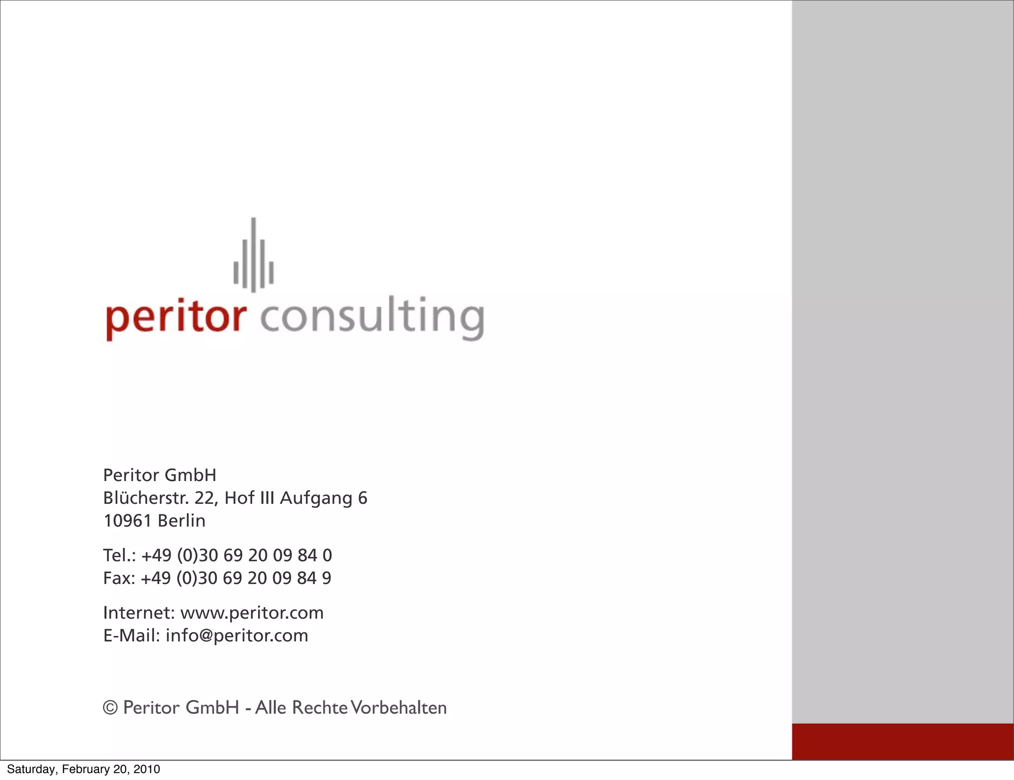 Peritor GmbH
                Blücherstr. 22, Hof III Aufgang 6
                10961 Berlin
                Tel.: +49 (0)30 69 20 09 84 0
                Fax: +49 (0)30 69 20 09 84 9
                Internet: www.peritor.com
                E-Mail: info@peritor.com



                © Peritor GmbH - Alle Rechte Vorbehalten

Saturday, February 20, 2010
 