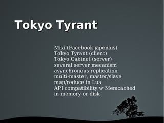Mixi (Facebook japonais) Tokyo Tyrant (client) Tokyo Cabinet (server) several server mecanism asynchronous replication multi-master, master/slave map/reduce in Lua API compatibility w Memcached in memory or disk Tokyo Tyrant 
