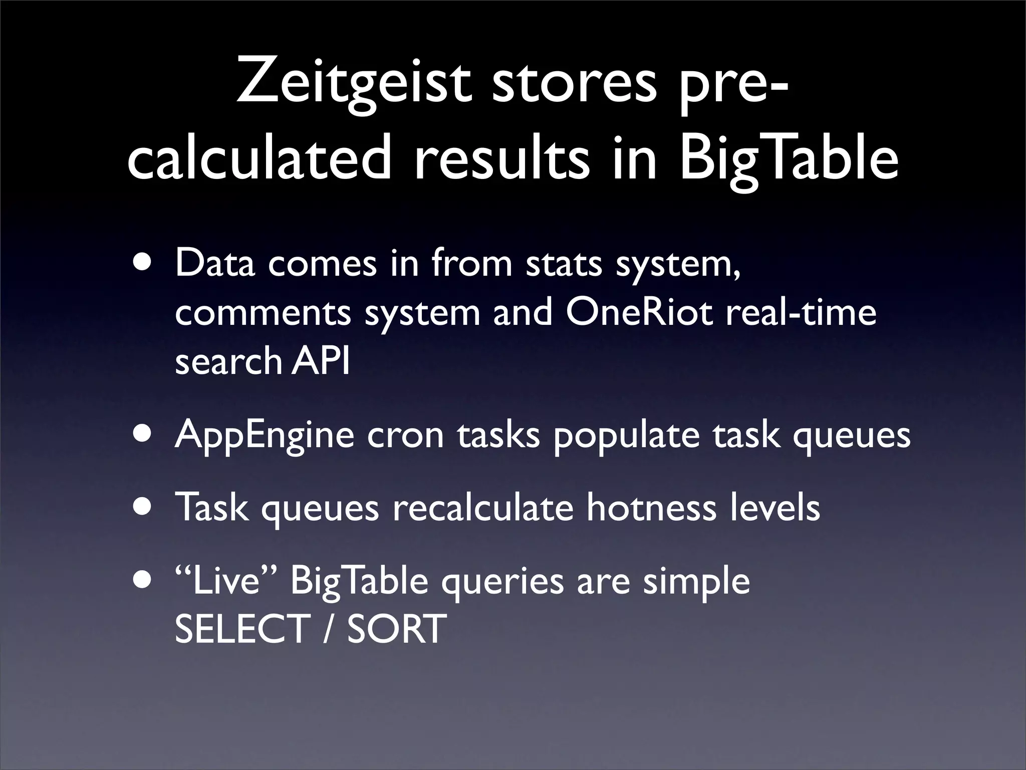 Zeitgeist stores pre-
calculated results in BigTable
• Data comes in from stats system,
comments system and OneRiot real-time
search API
• AppEngine cron tasks populate task queues
• Task queues recalculate hotness levels
• “Live” BigTable queries are simple
SELECT / SORT